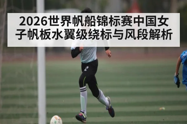 2026世界帆船锦标赛中国女子帆板水翼级绕标与风段解析