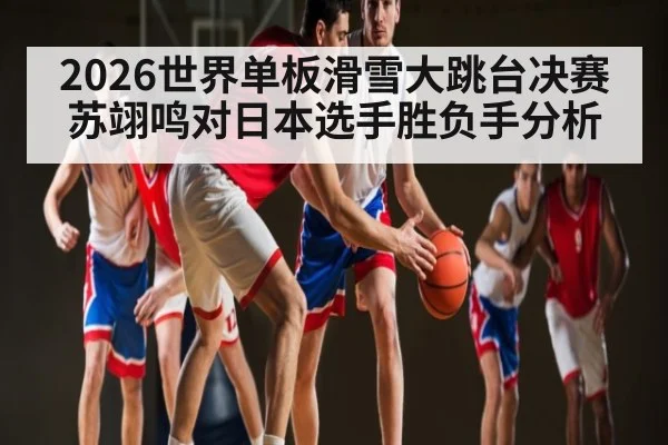 2026世界单板滑雪大跳台决赛苏翊鸣对日本选手胜负手分析