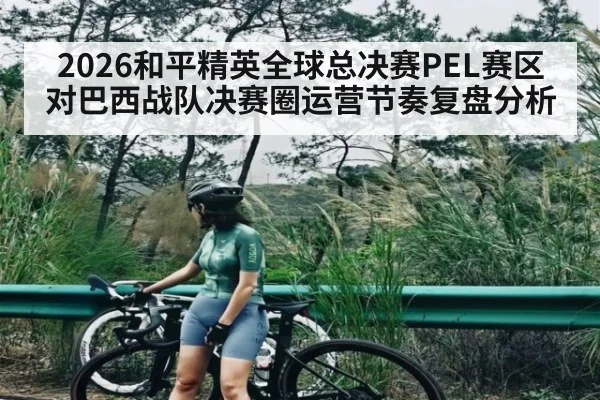 2026和平精英全球总决赛PEL赛区对巴西战队决赛圈运营节奏复盘分析